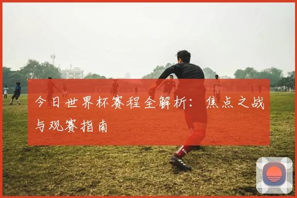 今日世界杯赛程全解析：焦点之战与观赛指南