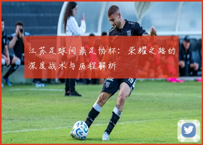 江苏足球问鼎足协杯：荣耀之路的深度战术与历程解析