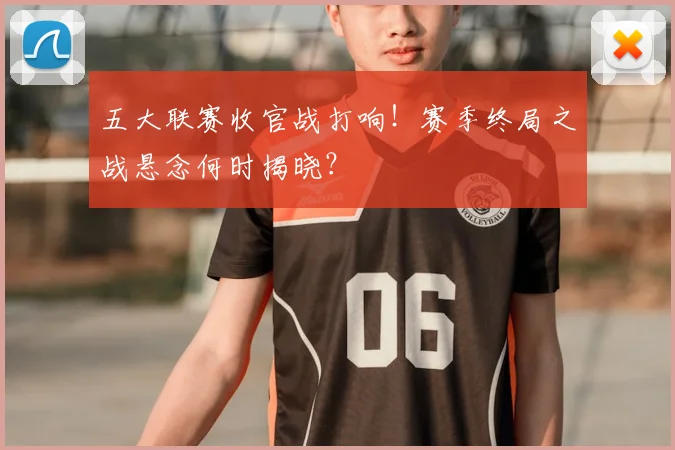 五大联赛收官战打响!赛季终局之战悬念何时揭晓?