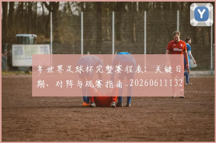 年世界足球杯完整赛程表：关键日期、对阵与观赛指南_20260611132650