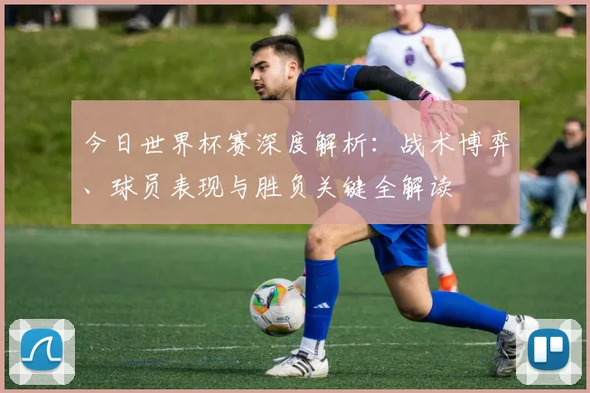 今日世界杯赛深度解析:战术博弈、球员表现与胜负关键全解读