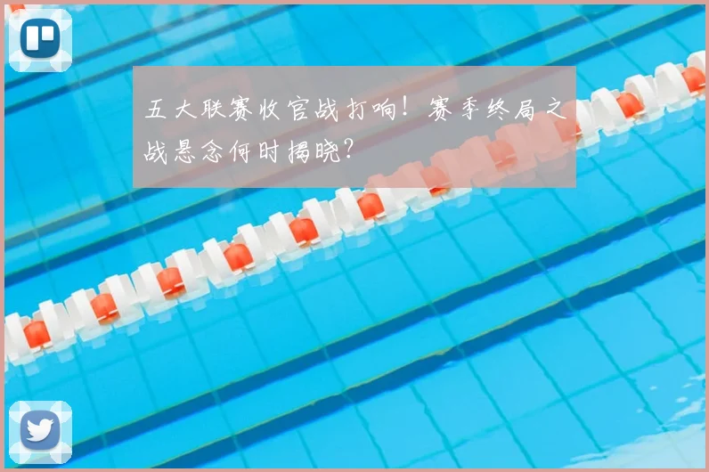 五大联赛收官战打响!赛季终局之战悬念何时揭晓?