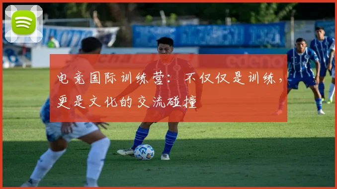 电竞国际训练营:不仅仅是训练,更是文化的交流碰撞